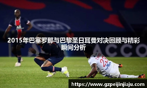 2015年巴塞罗那与巴黎圣日耳曼对决回顾与精彩瞬间分析